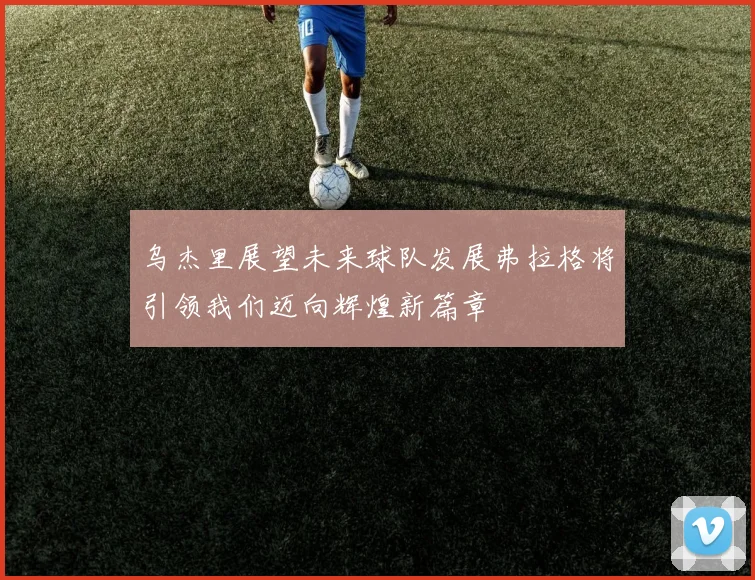 乌杰里展望未来球队发展弗拉格将引领我们迈向辉煌新篇章