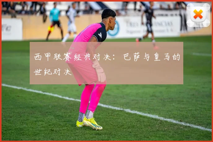 西甲联赛经典对决：巴萨与皇马的世纪对决