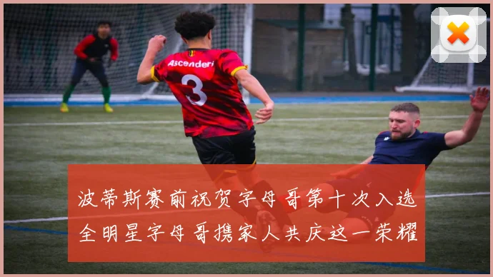 波蒂斯赛前祝贺字母哥第十次入选全明星字母哥携家人共庆这一荣耀时刻
