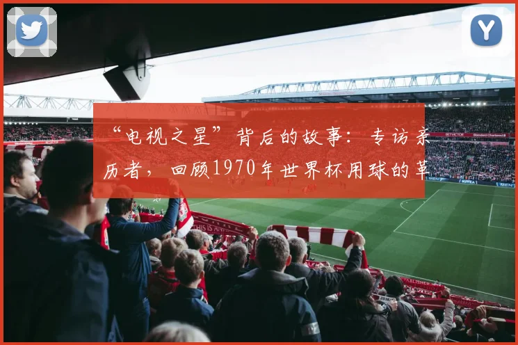 “电视之星”背后的故事：专访亲历者，回顾1970年世界杯用球的革命性创新