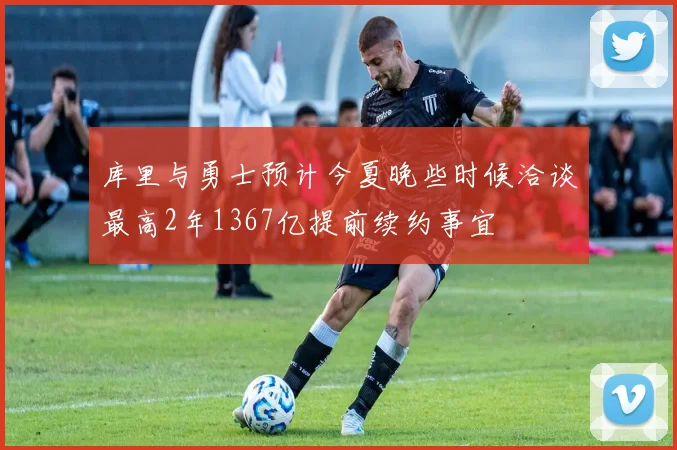 库里与勇士预计今夏晚些时候洽谈最高2年1367亿提前续约事宜