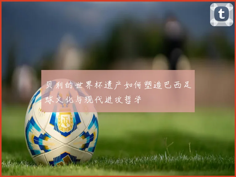 贝利的世界杯遗产如何塑造巴西足球文化与现代进攻哲学