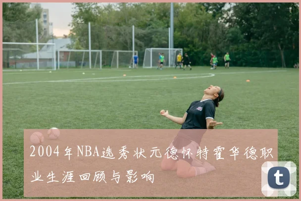 2004年NBA选秀状元德怀特霍华德职业生涯回顾与影响