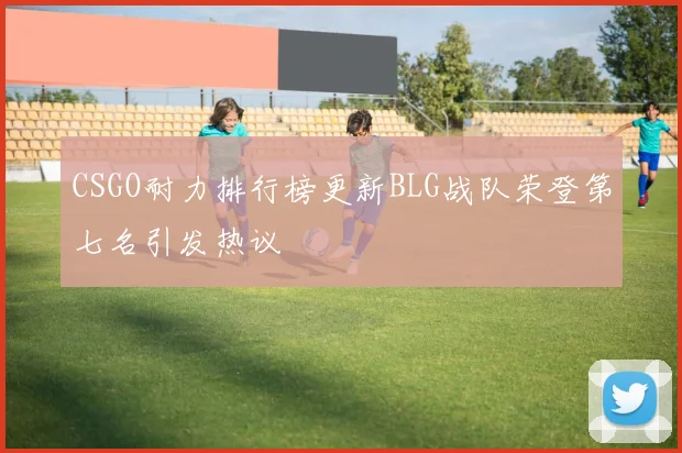 CSGO耐力排行榜更新BLG战队荣登第七名引发热议