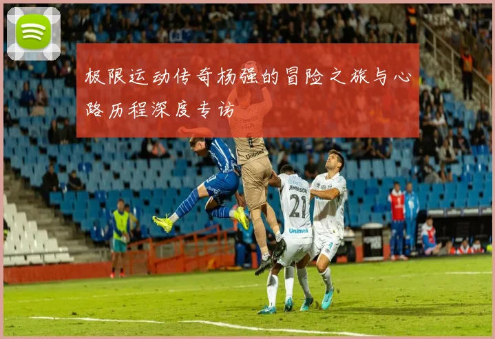 极限运动传奇杨强的冒险之旅与心路历程深度专访
