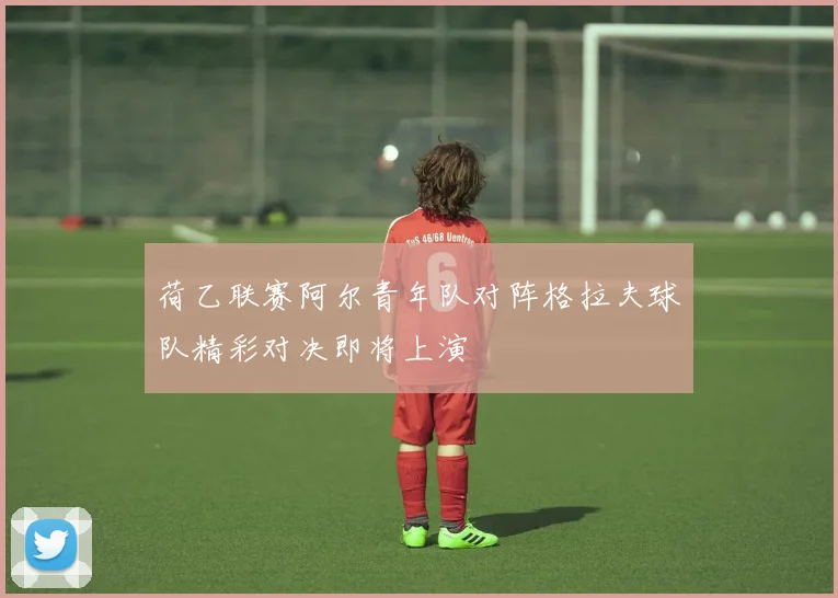 荷乙联赛阿尔青年队对阵格拉夫球队精彩对决即将上演