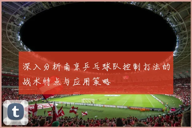 深入分析南京乒乓球队控制打法的战术特点与应用策略